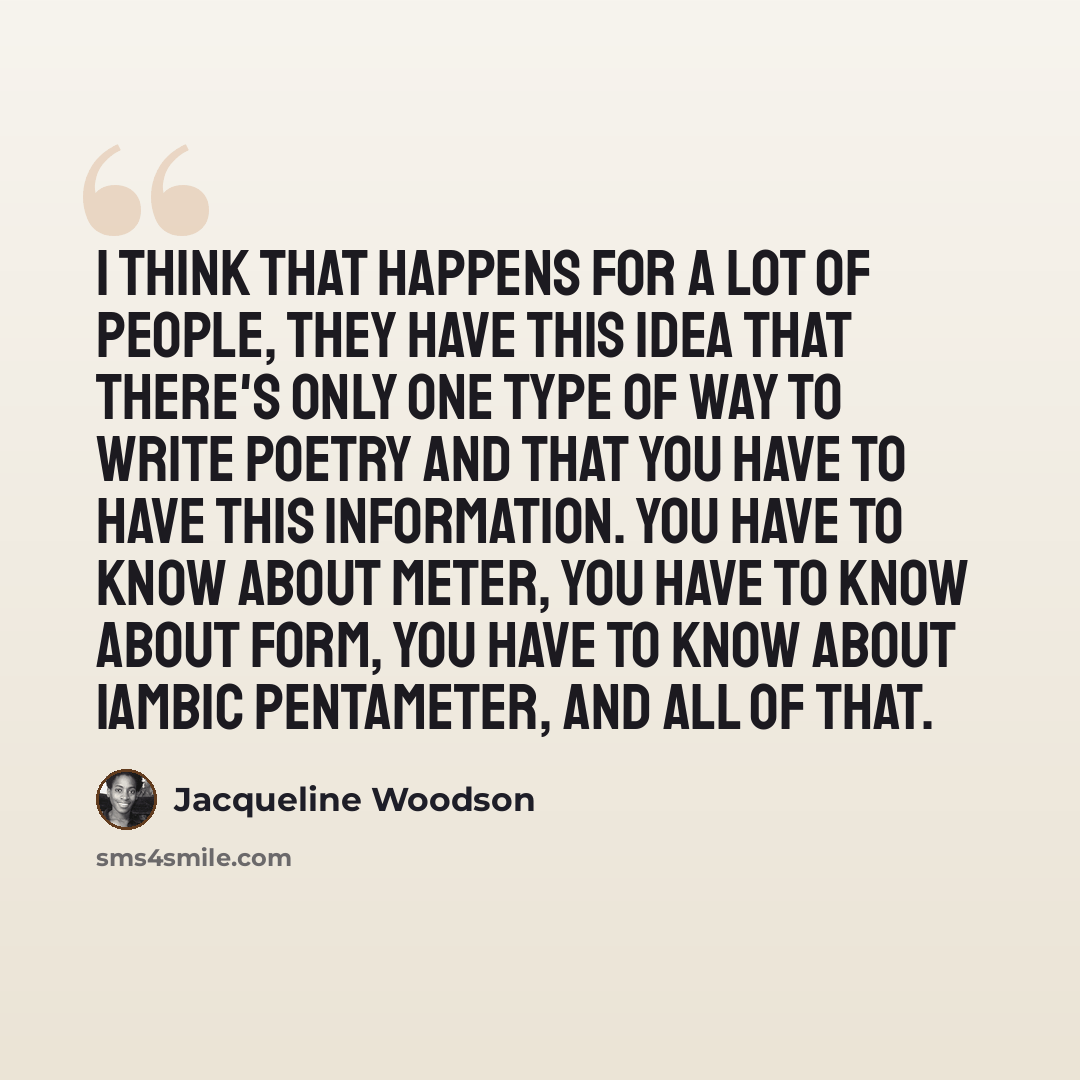 “I think that happens for a lot of people, they have this idea that there's only one type of way to write poetry and that you have to have this information. You have to know about meter, you have to know about form, you have to know about iambic pentameter, and all of that.” quote by Jacqueline Woodson