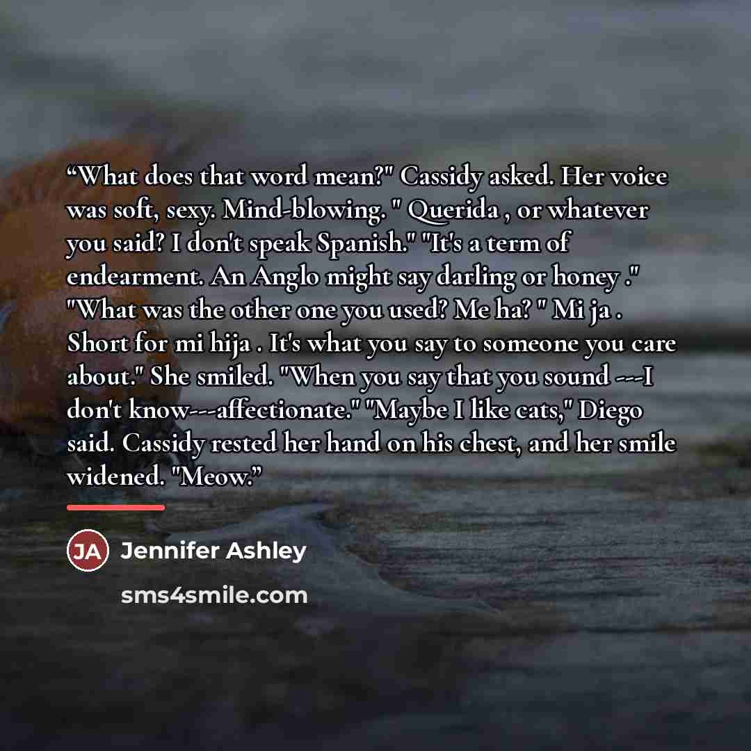 “What does that word mean?" Cassidy asked. Her voice was soft, sexy. Mind-blowing. " Querida , or whatever you said? I don't speak Spanish." "It's a term of endearment. An Anglo might say darling or honey ." "What was the other one you used? Me ha? " Mi ja . Short for mi hija . It's what you say to…” quote by Jennifer Ashley