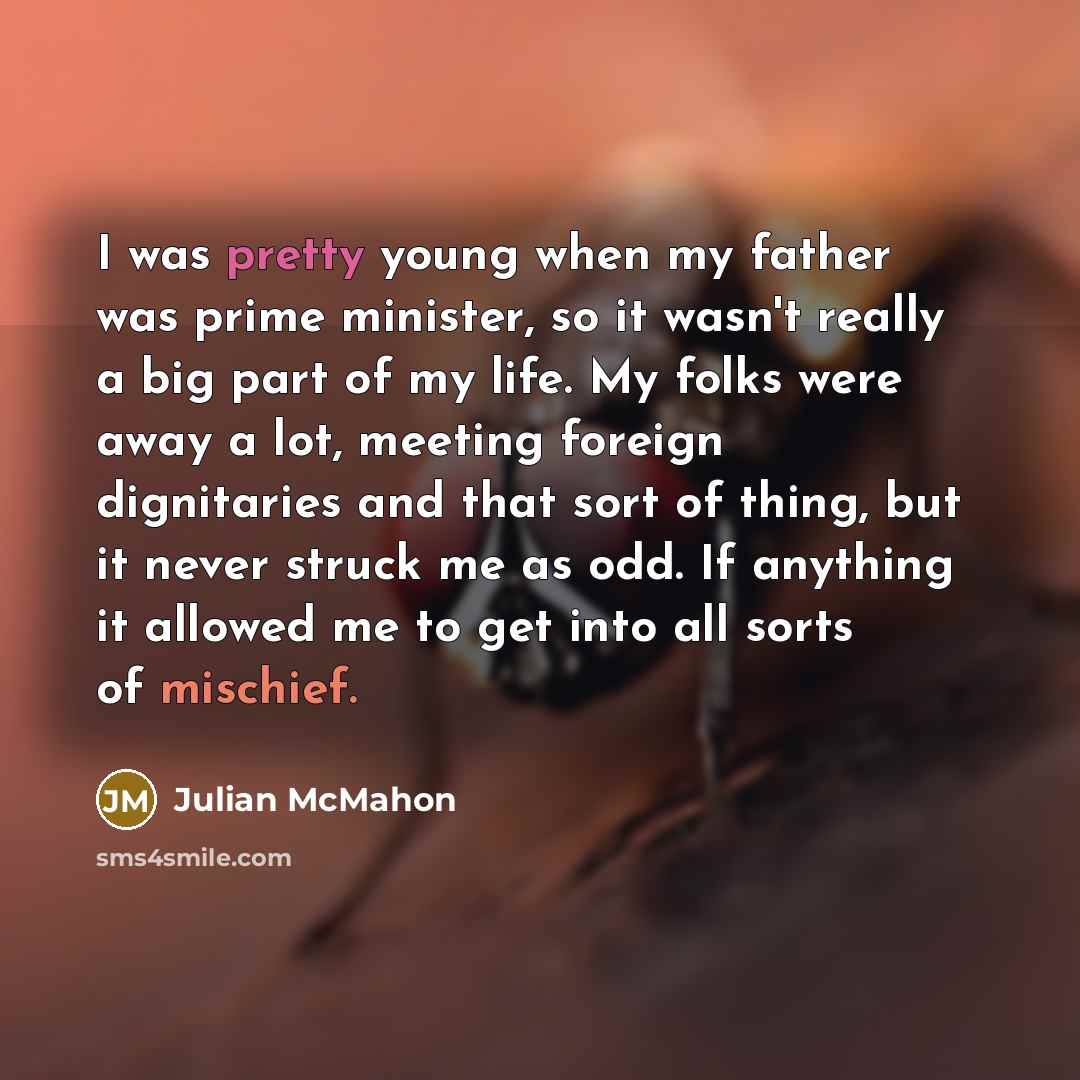 “I was pretty young when my father was prime minister, so it wasn't really a big part of my life. My folks were away a lot, meeting foreign dignitaries and that sort of thing, but it never struck me as odd. If anything it allowed me to get into all sorts of mischief.” quote by Julian McMahon