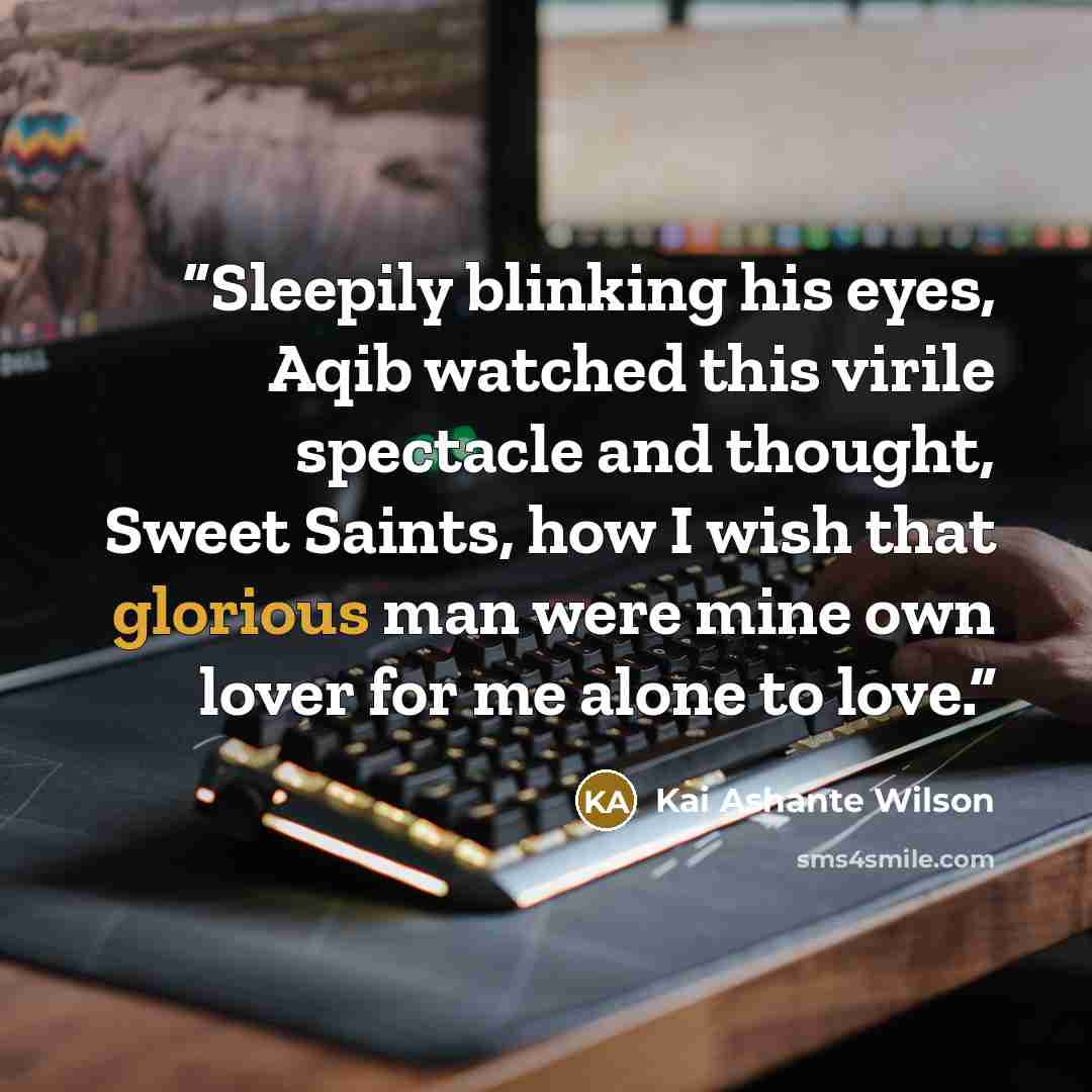 “Sleepily blinking his eyes, Aqib watched this virile spectacle and thought, Sweet Saints, how I wish that glorious man were mine own lover for me alone to love.” quote by Kai Ashante Wilson