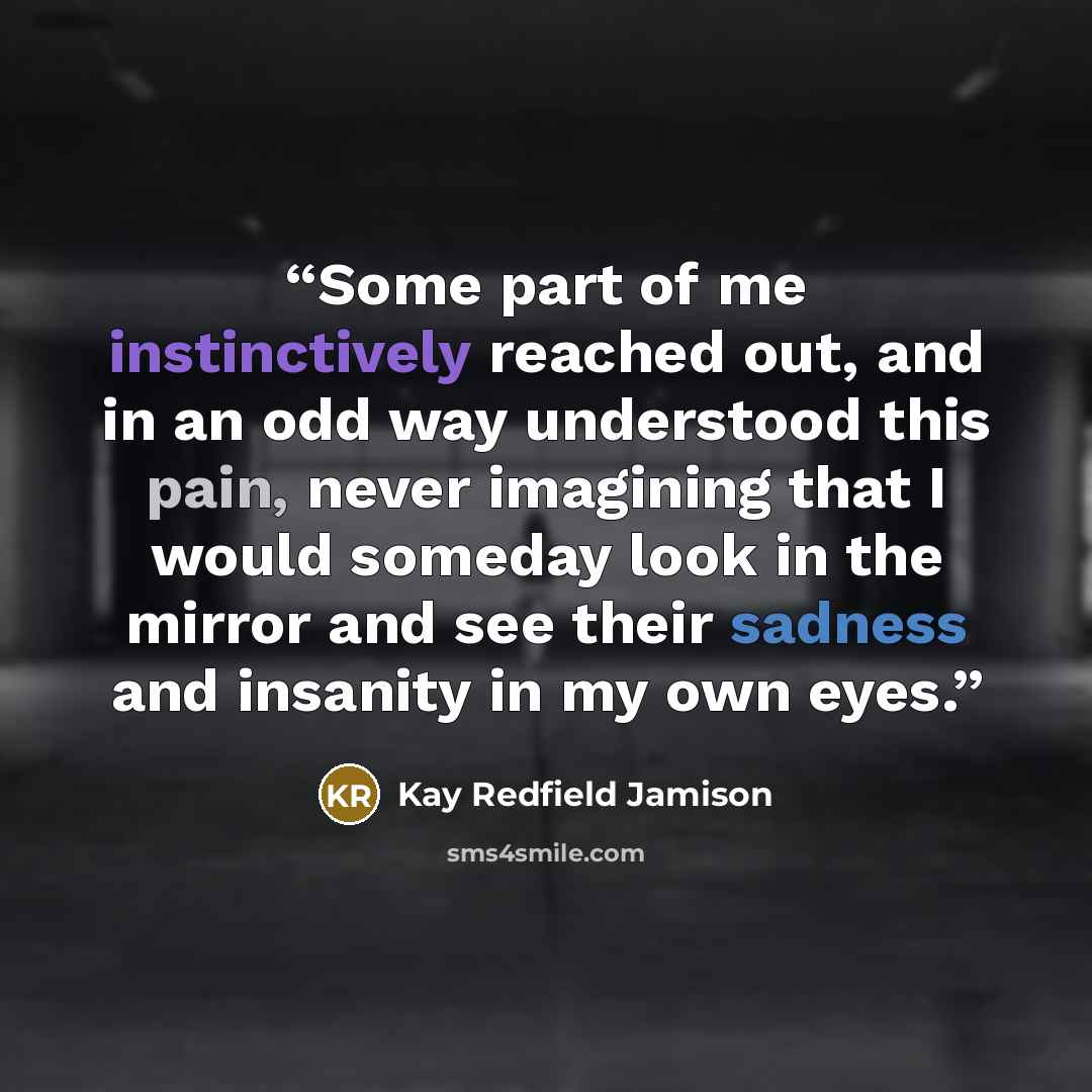 “Some part of me instinctively reached out, and in an odd way understood this pain, never imagining that I would someday look in the mirror and see their sadness and insanity in my own eyes.” quote by Kay Redfield Jamison