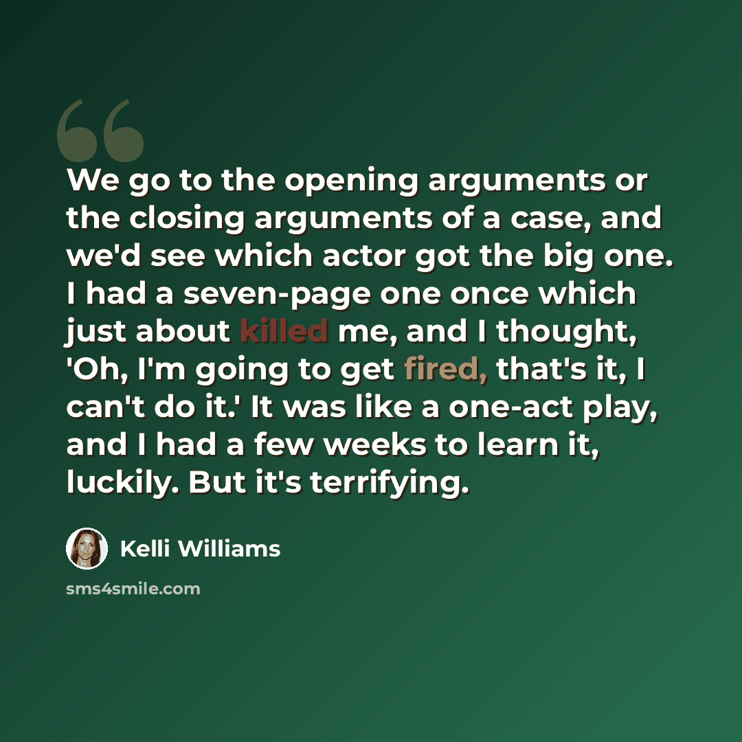 “We go to the opening arguments or the closing arguments of a case, and we'd see which actor got the big one. I had a seven-page one once which just about killed me, and I thought, 'Oh, I'm going to get fired, that's it, I can't do it.' It was like a one-act play, and I had a few weeks to learn it…” quote by Kelli Williams