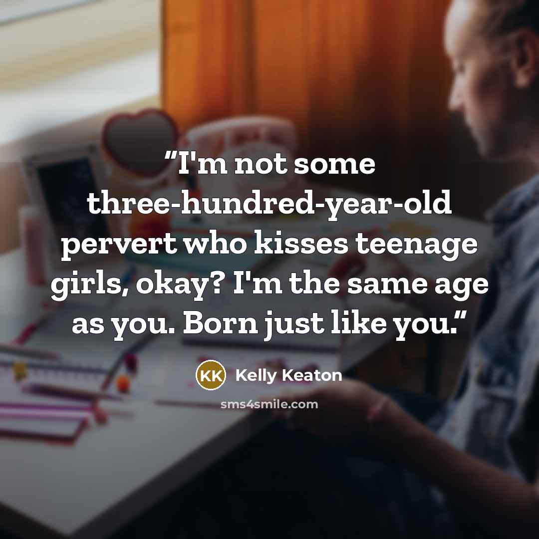 “I'm not some three-hundred-year-old pervert who kisses teenage girls, okay? I'm the same age as you. Born just like you.” quote by Kelly Keaton