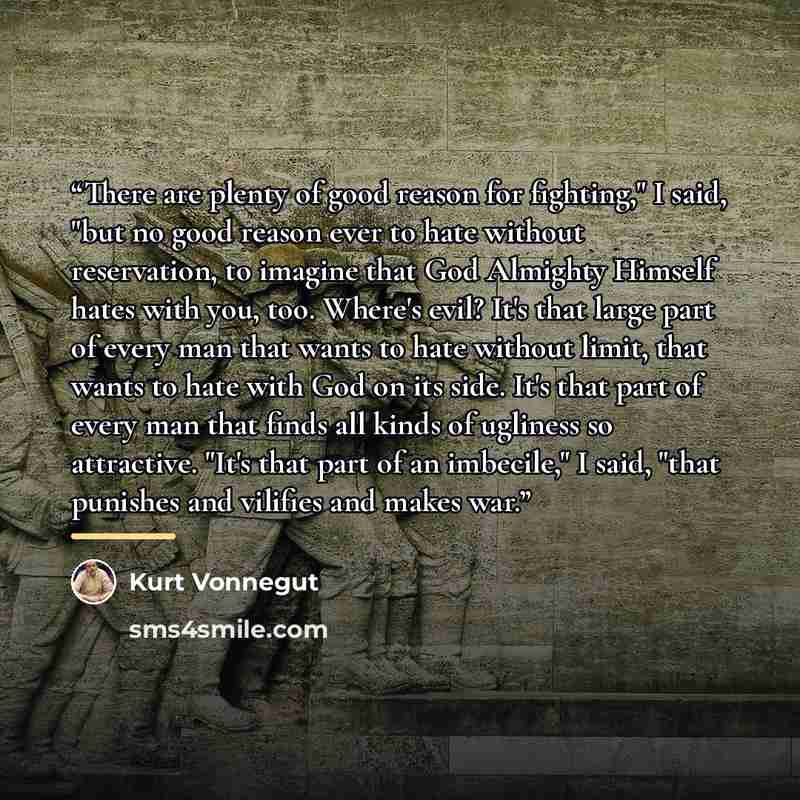 “There are plenty of good reason for fighting," I said, "but no good reason ever to hate without reservation, to imagine that God Almighty Himself hates with you, too. Where's evil? It's that large part of every man that wants to hate without limit, that wants to hate with God on its side. It's…” quote by Kurt Vonnegut