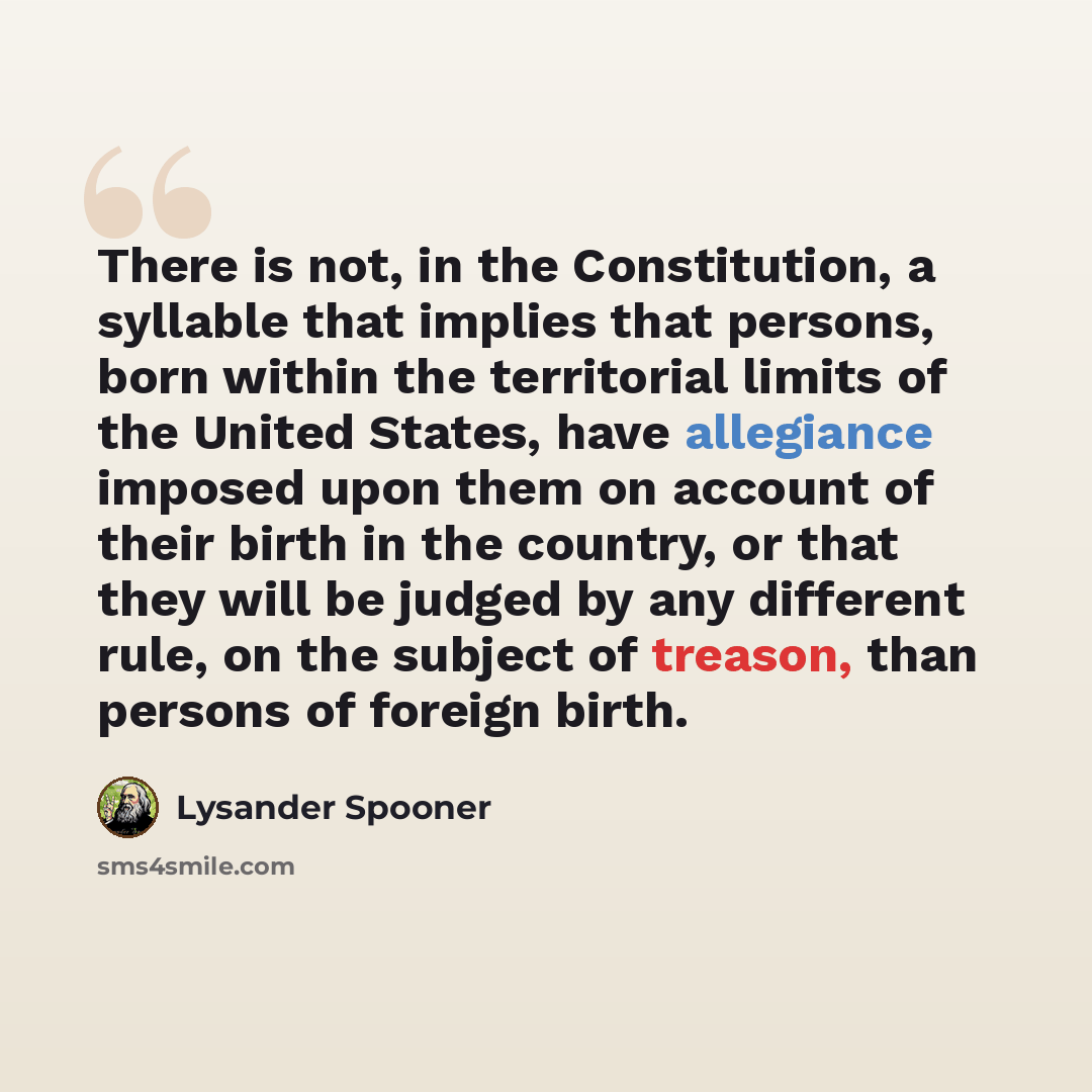 “There is not, in the Constitution, a syllable that implies that persons, born within the territorial limits of the United States, have allegiance imposed upon them on account of their birth in the country, or that they will be judged by any different rule, on the subject of treason, than persons…” quote by Lysander Spooner
