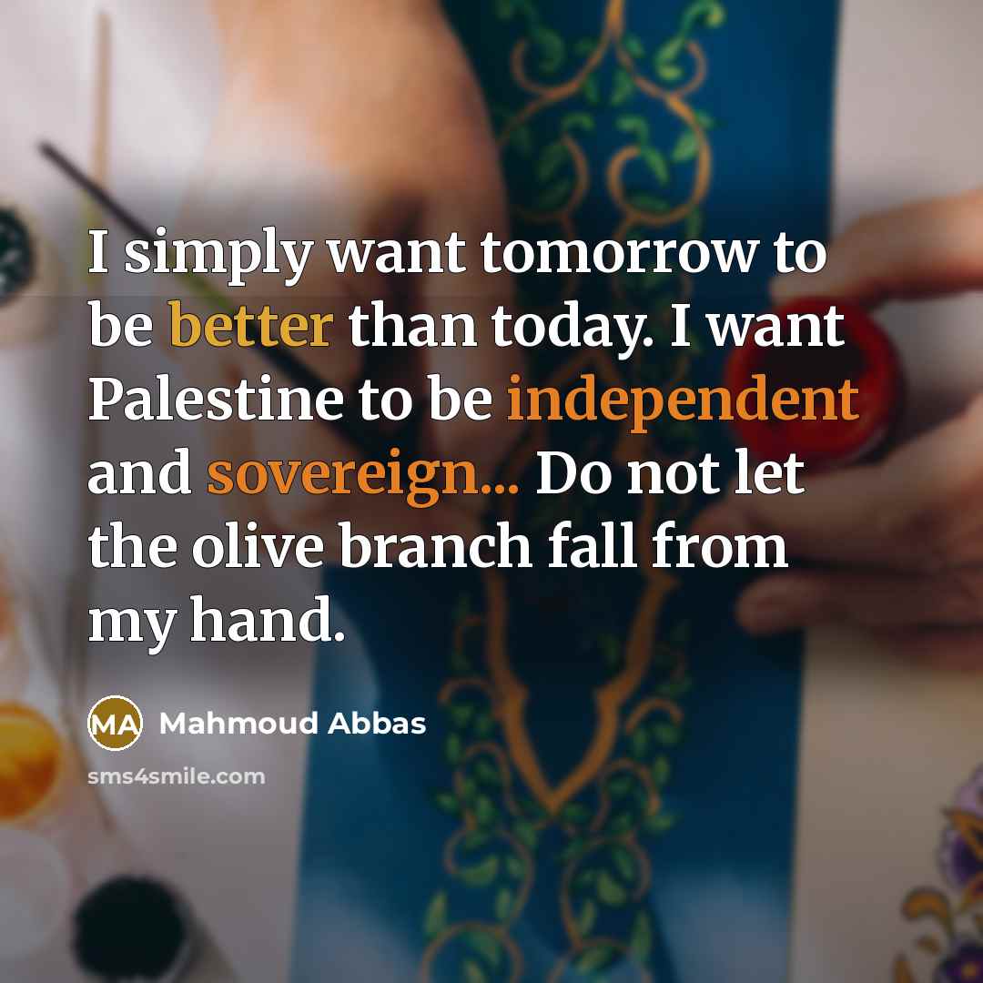 “I simply want tomorrow to be better than today. I want Palestine to be independent and sovereign... Do not let the olive branch fall from my hand.” quote by Mahmoud Abbas