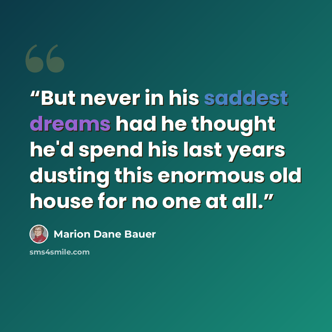 “But never in his saddest dreams had he thought he'd spend his last years dusting this enormous old house for no one at all.” quote by Marion Dane Bauer