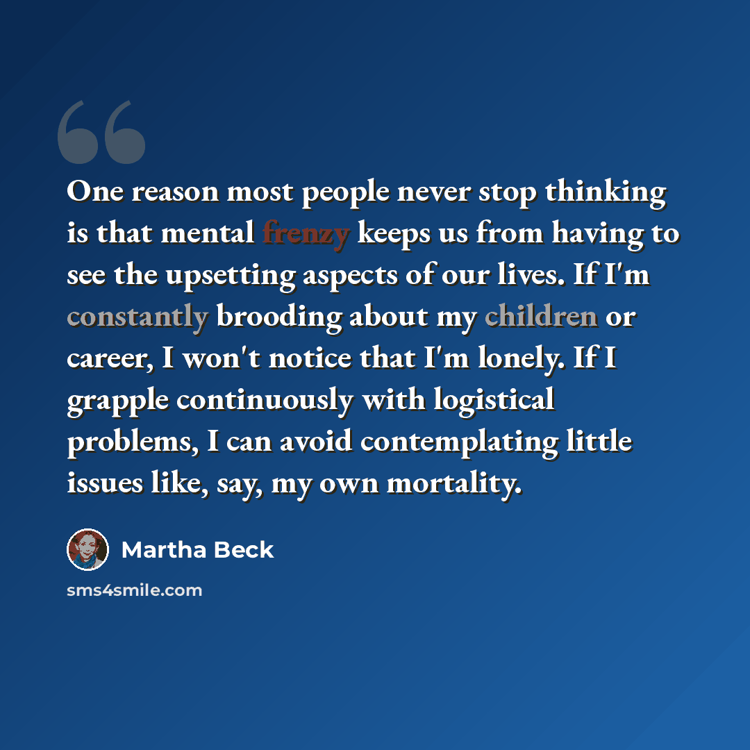 “One reason most people never stop thinking is that mental frenzy keeps us from having to see the upsetting aspects of our lives. If I'm constantly brooding about my children or career, I won't notice that I'm lonely. If I grapple continuously with logistical problems, I can avoid contemplating…” quote by Martha Beck