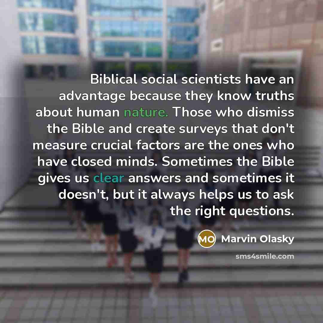 “Biblical social scientists have an advantage because they know truths about human nature. Those who dismiss the Bible and create surveys that don't measure crucial factors are the ones who have closed minds. Sometimes the Bible gives us clear answers and sometimes it doesn't, but it always helps…” quote by Marvin Olasky