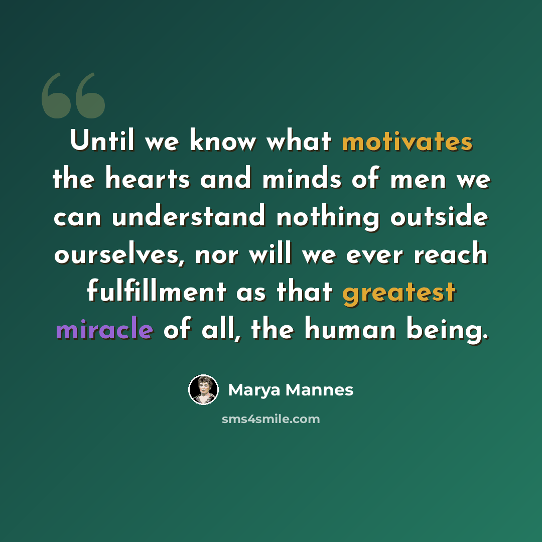 “Until we know what motivates the hearts and minds of men we can understand nothing outside ourselves, nor will we ever reach fulfillment as that greatest miracle of all, the human being.” quote by Marya Mannes
