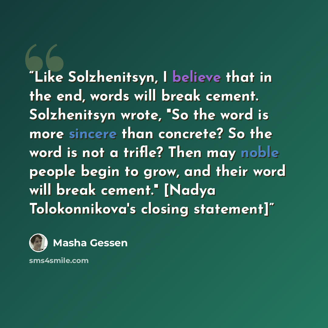 “Like Solzhenitsyn, I believe that in the end, words will break cement. Solzhenitsyn wrote, "So the word is more sincere than concrete? So the word is not a trifle? Then may noble people begin to grow, and their word will break cement." [Nadya Tolokonnikova's closing statement]” quote by Masha Gessen