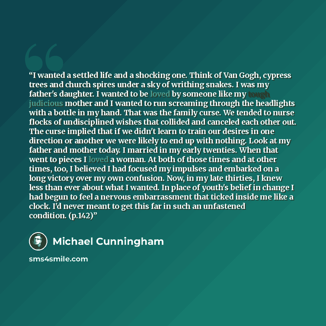 “I wanted a settled life and a shocking one. Think of Van Gogh, cypress trees and church spires under a sky of writhing snakes. I was my father's daughter. I wanted to be loved by someone like my tough judicious mother and I wanted to run screaming through the headlights with a bottle in my hand…” quote by Michael Cunningham