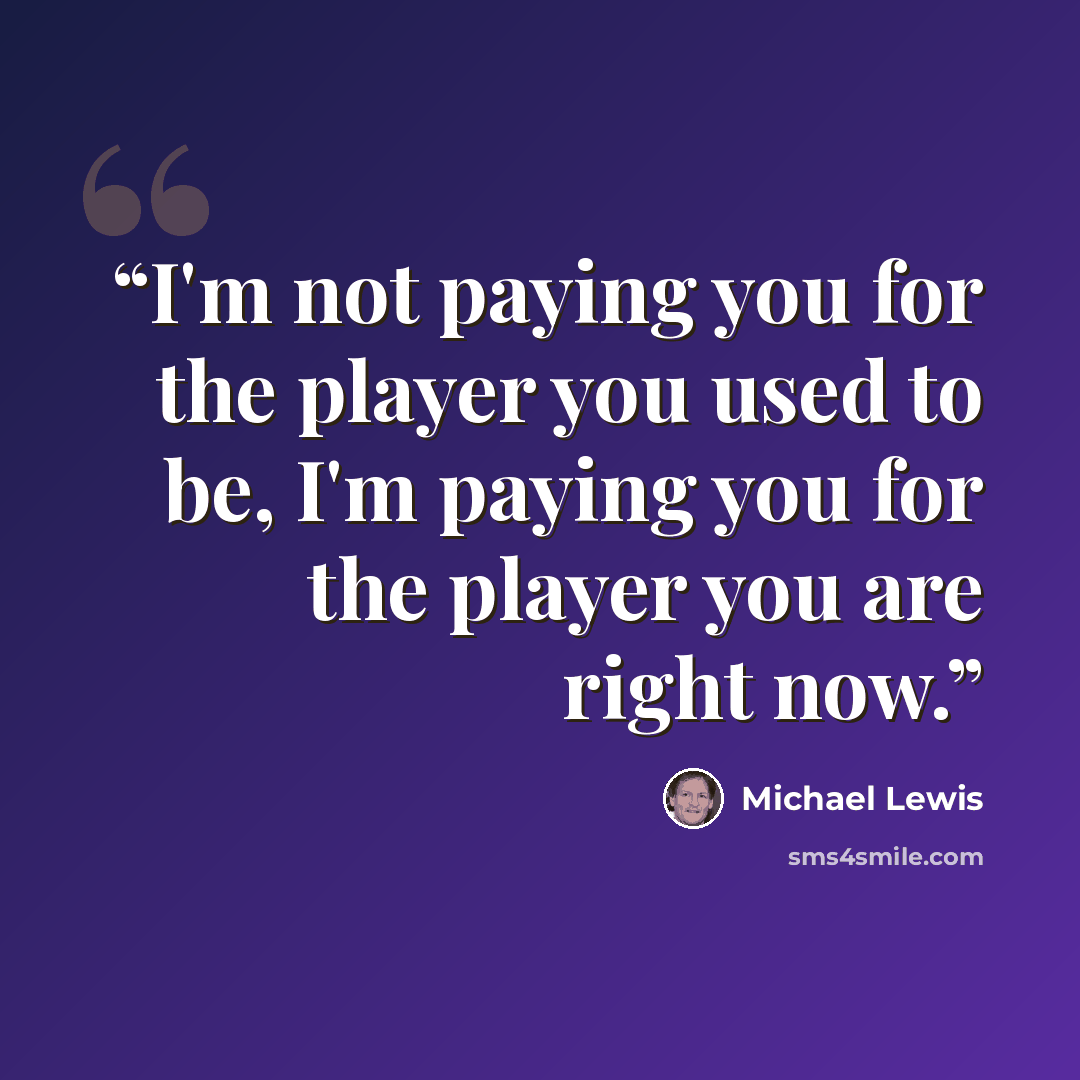 “I'm not paying you for the player you used to be, I'm paying you for the player you are right now.” quote by Michael Lewis