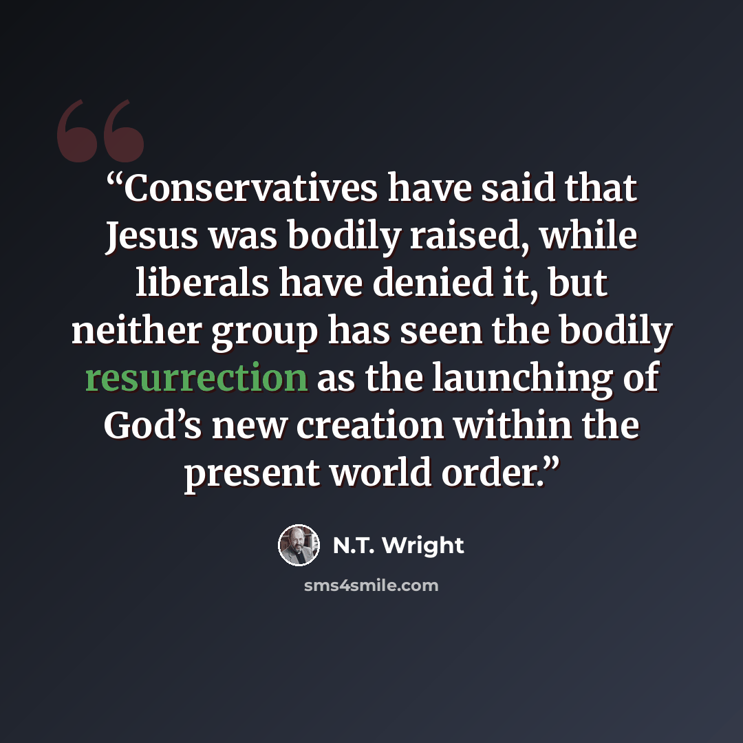 “Conservatives have said that Jesus was bodily raised, while liberals have denied it, but neither group has seen the bodily resurrection as the launching of God’s new creation within the present world order.” quote by N.T. Wright