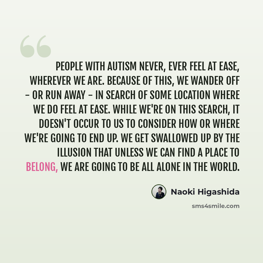 “People with autism never, ever feel at ease, wherever we are. Because of this, we wander off - or run away - in search of some location where we do feel at ease. While we're on this search, it doesn't occur to us to consider how or where we're going to end up. We get swallowed up by the illusion…” quote by Naoki Higashida