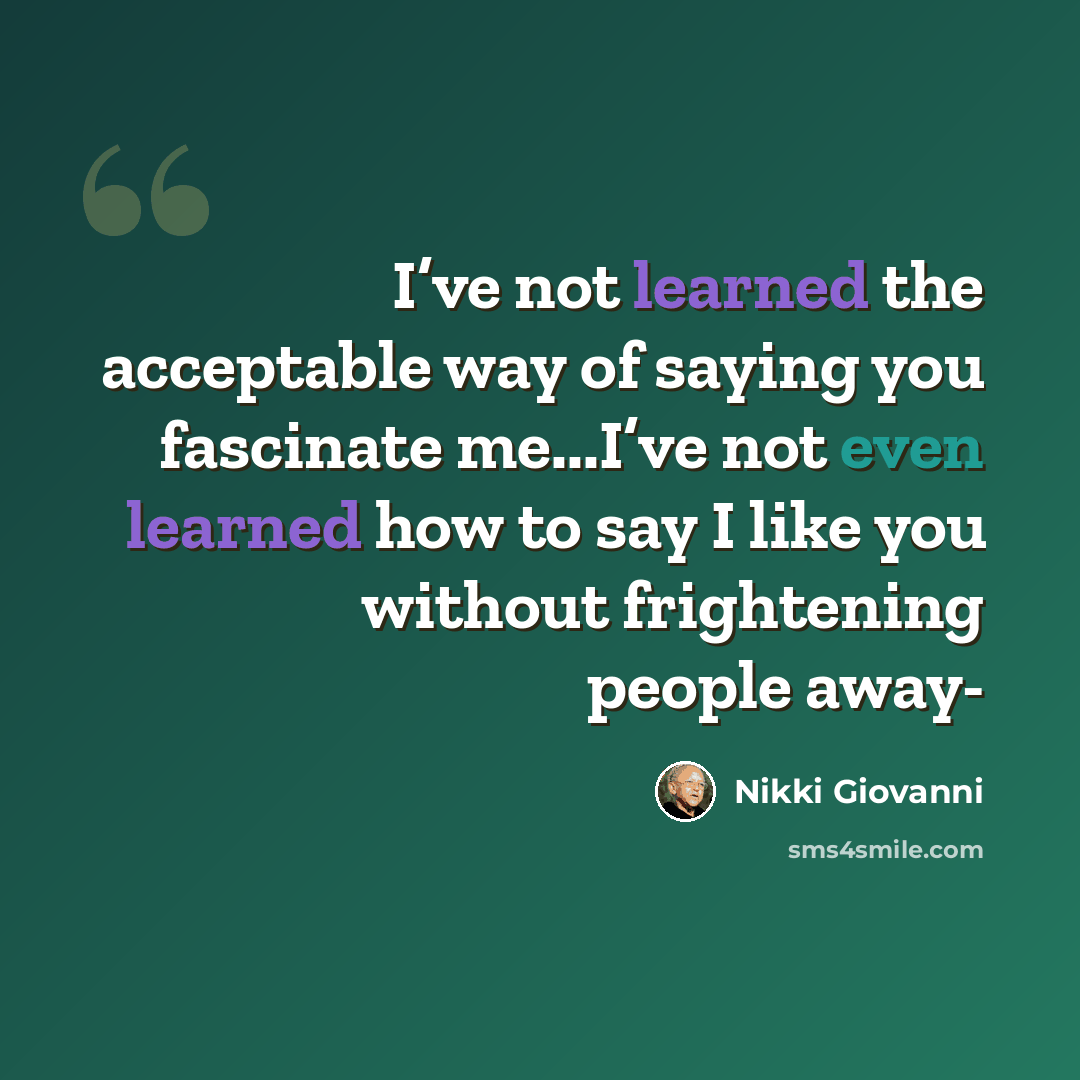 “I’ve not learned the acceptable way of saying you fascinate me...I’ve not even learned how to say I like you without frightening people away-” quote by Nikki Giovanni