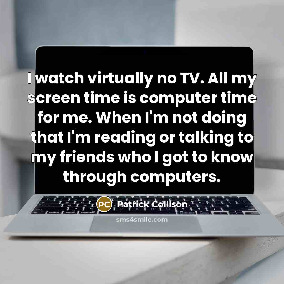 “I watch virtually no TV. All my screen time is computer time for me. When I'm not doing that I'm reading or talking to my friends who I got to know through computers.” quote by Patrick Collison