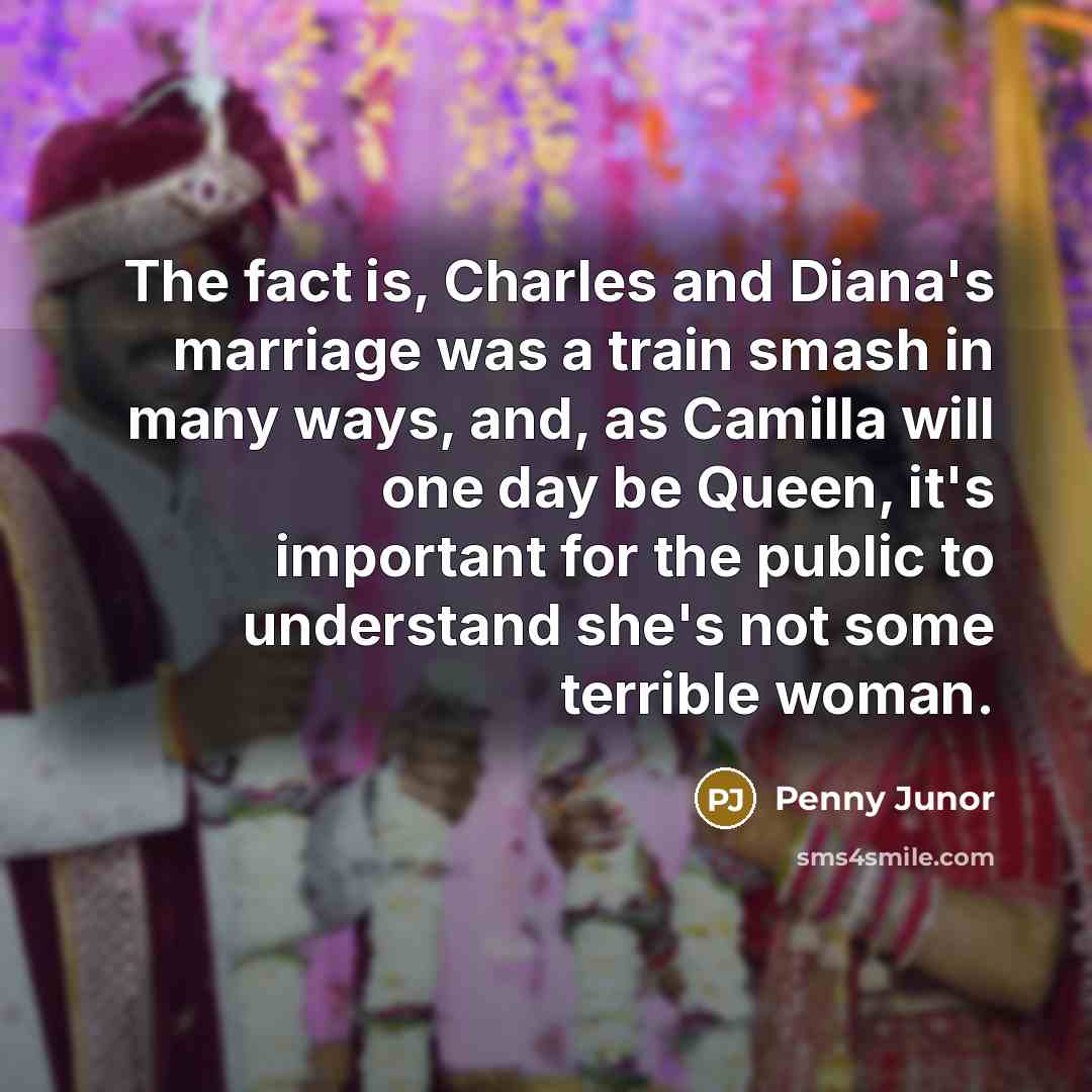 “The fact is, Charles and Diana's marriage was a train smash in many ways, and, as Camilla will one day be Queen, it's important for the public to understand she's not some terrible woman.” quote by Penny Junor