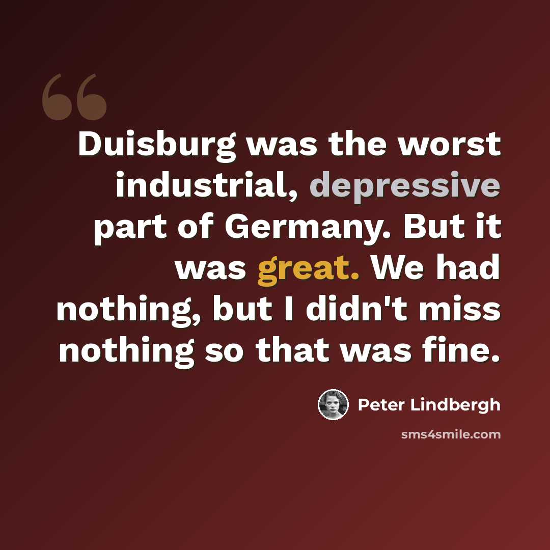 “Duisburg was the worst industrial, depressive part of Germany. But it was great. We had nothing, but I didn't miss nothing so that was fine.” quote by Peter Lindbergh