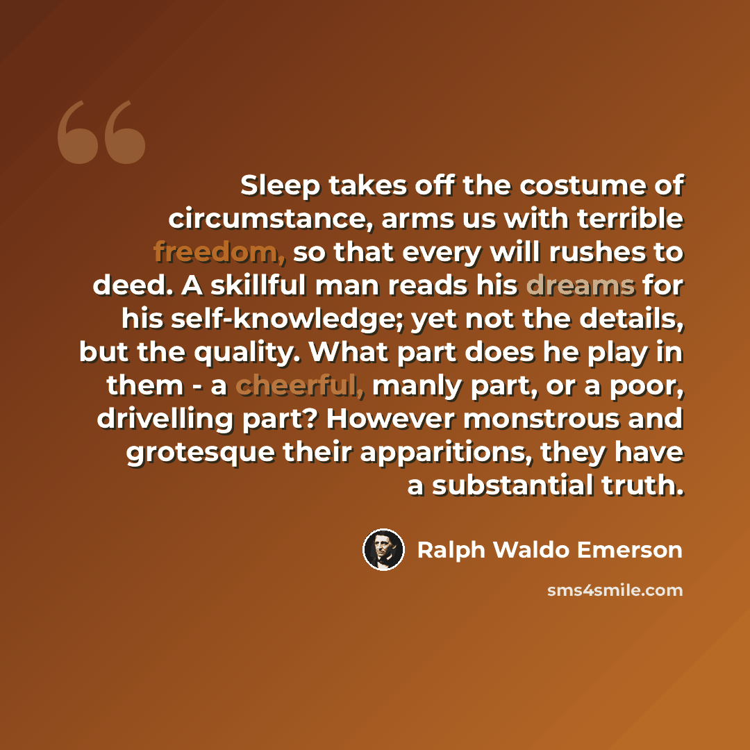 “Sleep takes off the costume of circumstance, arms us with terrible freedom, so that every will rushes to deed. A skillful man reads his dreams for his self-knowledge; yet not the details, but the quality. What part does he play in them - a cheerful, manly part, or a poor, drivelling part? However…” quote by Ralph Waldo Emerson