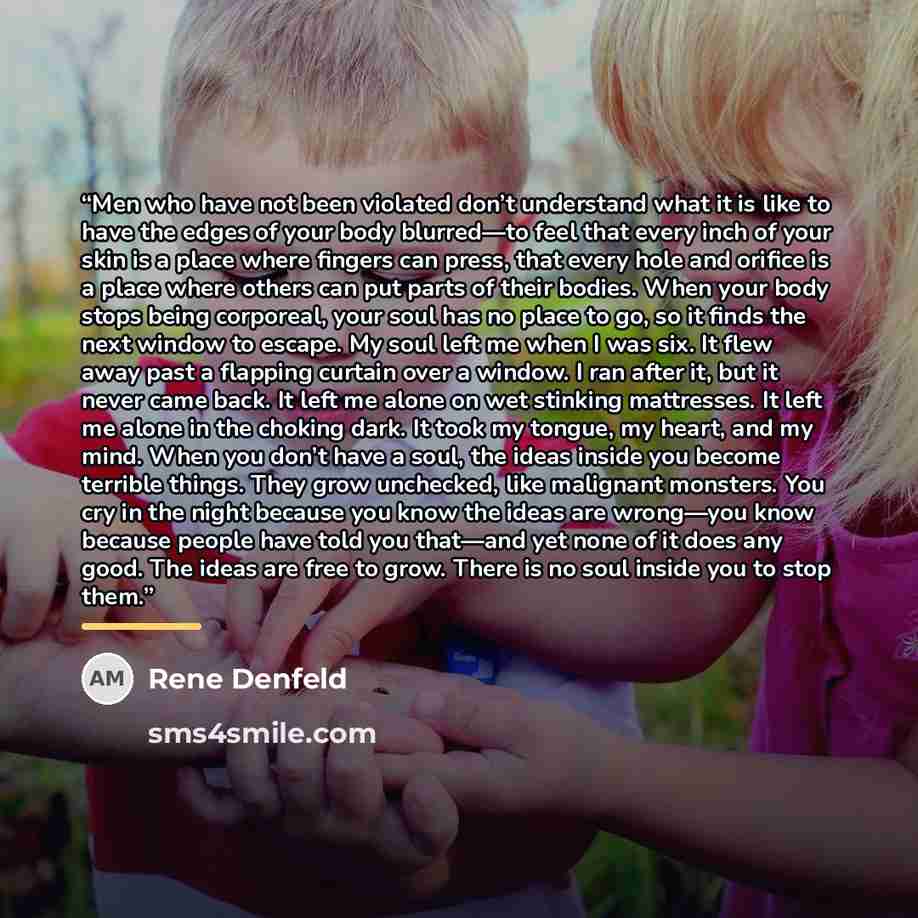 “Men who have not been violated don’t understand what it is like to have the edges of your body blurred—to feel that every inch of your skin is a place where fingers can press, that every hole and orifice is a place where others can put parts of their bodies. When your body stops being corporeal…” quote by Rene Denfeld