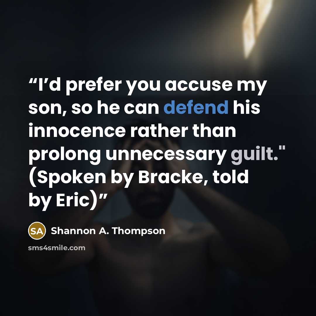 “I’d prefer you accuse my son, so he can defend his innocence rather than prolong unnecessary guilt." (Spoken by Bracke, told by Eric)” quote by Shannon A. Thompson