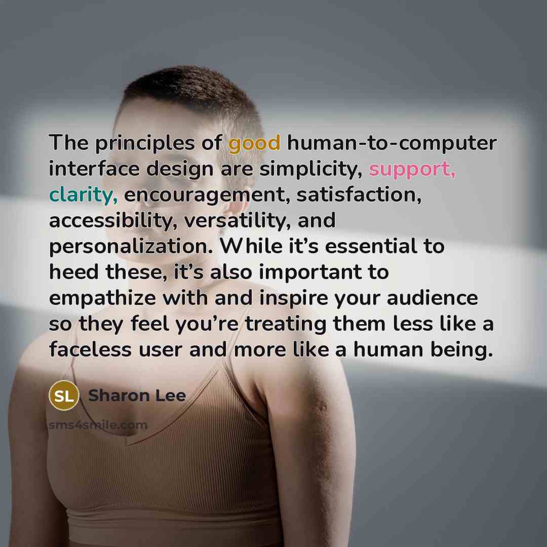 “The principles of good human-to-computer interface design are simplicity, support, clarity, encouragement, satisfaction, accessibility, versatility, and personalization. While it’s essential to heed these, it’s also important to empathize with and inspire your audience so they feel you’re treating…” quote by Sharon Lee