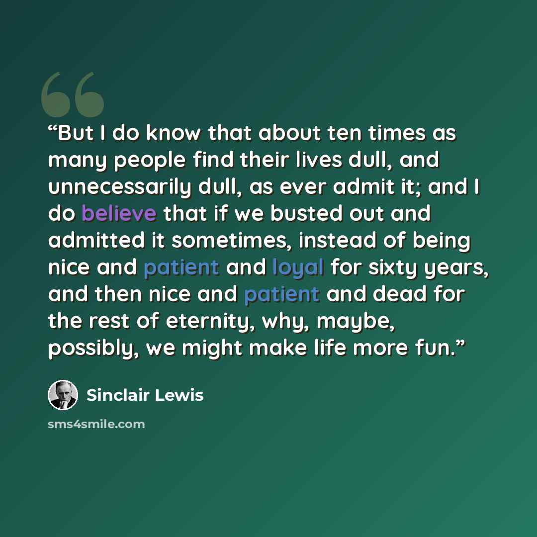 “But I do know that about ten times as many people find their lives dull, and unnecessarily dull, as ever admit it; and I do believe that if we busted out and admitted it sometimes, instead of being nice and patient and loyal for sixty years, and then nice and patient and dead for the rest of…” quote by Sinclair Lewis