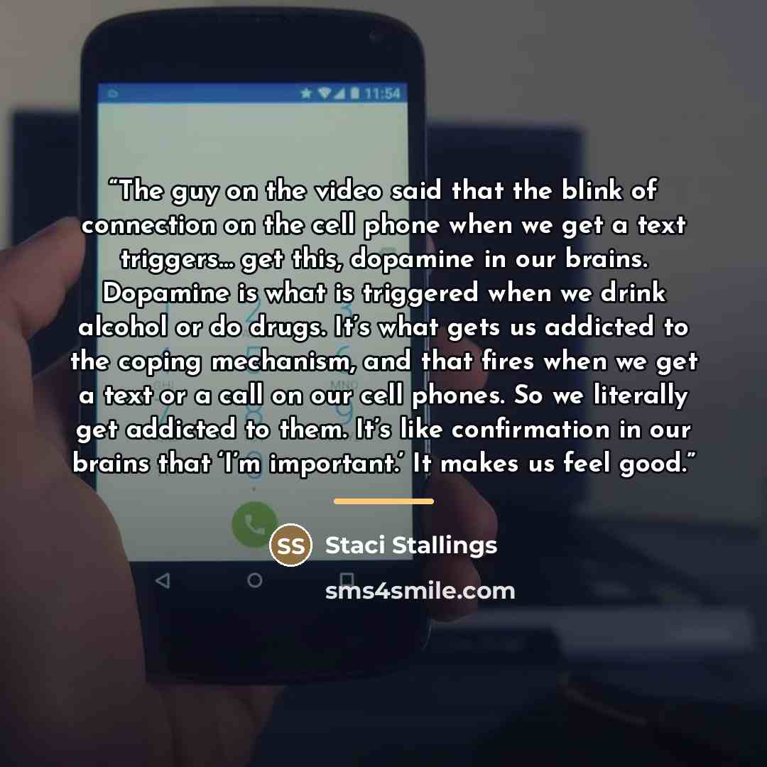 “The guy on the video said that the blink of connection on the cell phone when we get a text triggers… get this, dopamine in our brains. Dopamine is what is triggered when we drink alcohol or do drugs. It’s what gets us addicted to the coping mechanism, and that fires when we get a text or a call…” quote by Staci Stallings