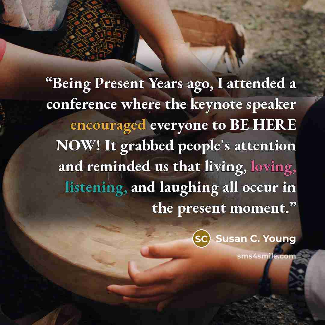“Being Present Years ago, I attended a conference where the keynote speaker encouraged everyone to BE HERE NOW! It grabbed people's attention and reminded us that living, loving, listening, and laughing all occur in the present moment.” quote by Susan C. Young