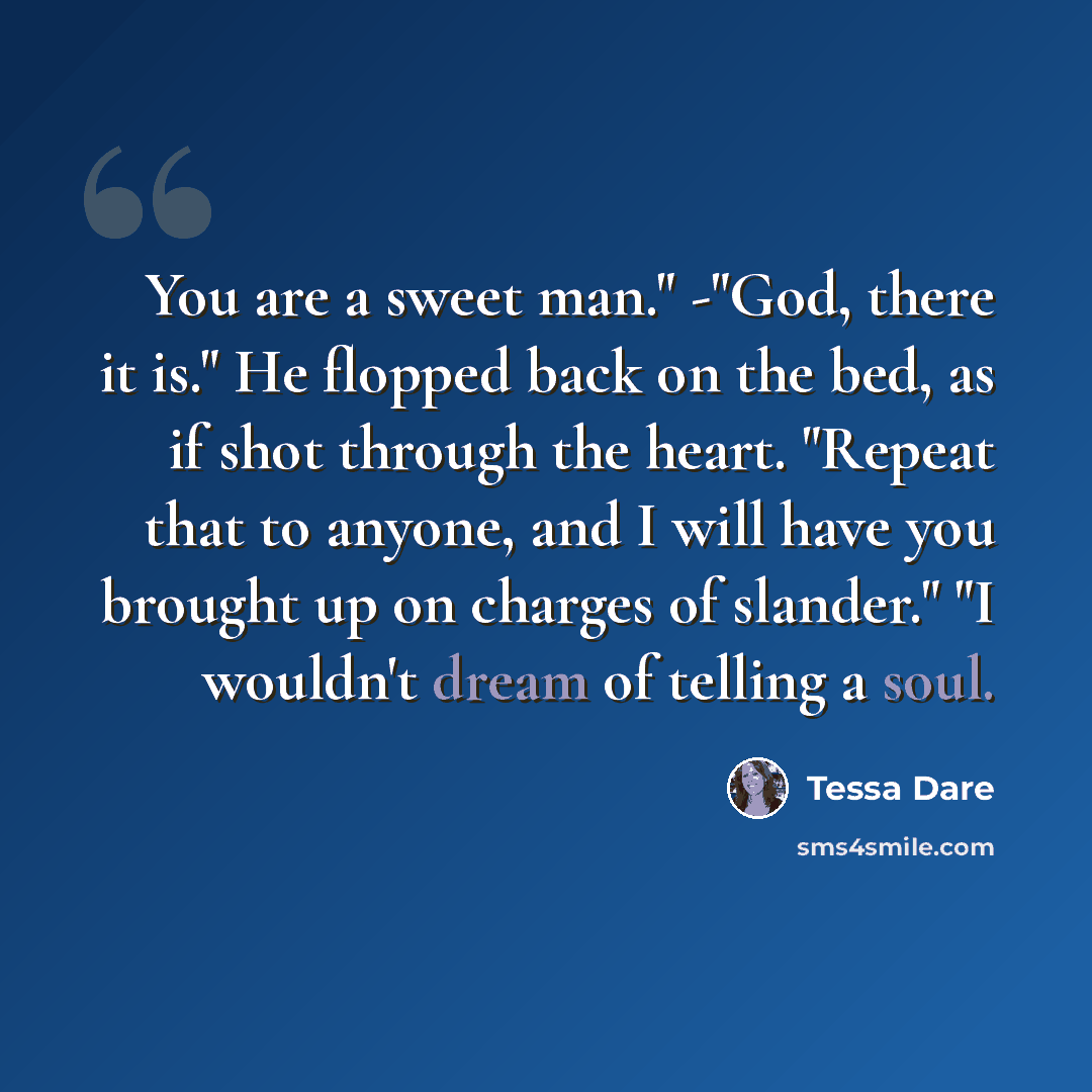 “You are a sweet man." -"God, there it is." He flopped back on the bed, as if shot through the heart. "Repeat that to anyone, and I will have you brought up on charges of slander." "I wouldn't dream of telling a soul.” quote by Tessa Dare