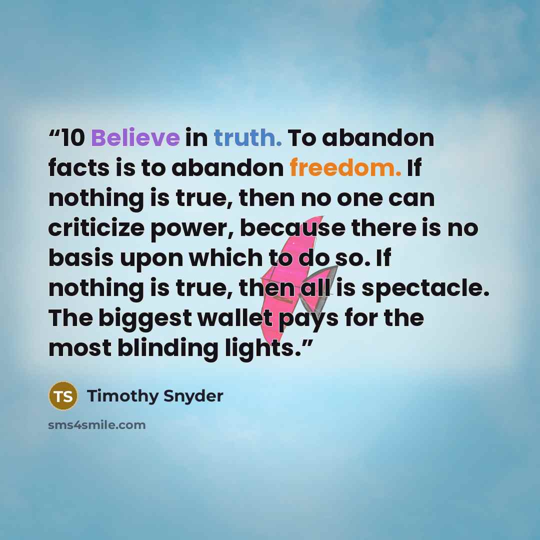 “10 Believe in truth. To abandon facts is to abandon freedom. If nothing is true, then no one can criticize power, because there is no basis upon which to do so. If nothing is true, then all is spectacle. The biggest wallet pays for the most blinding lights.” quote by Timothy Snyder