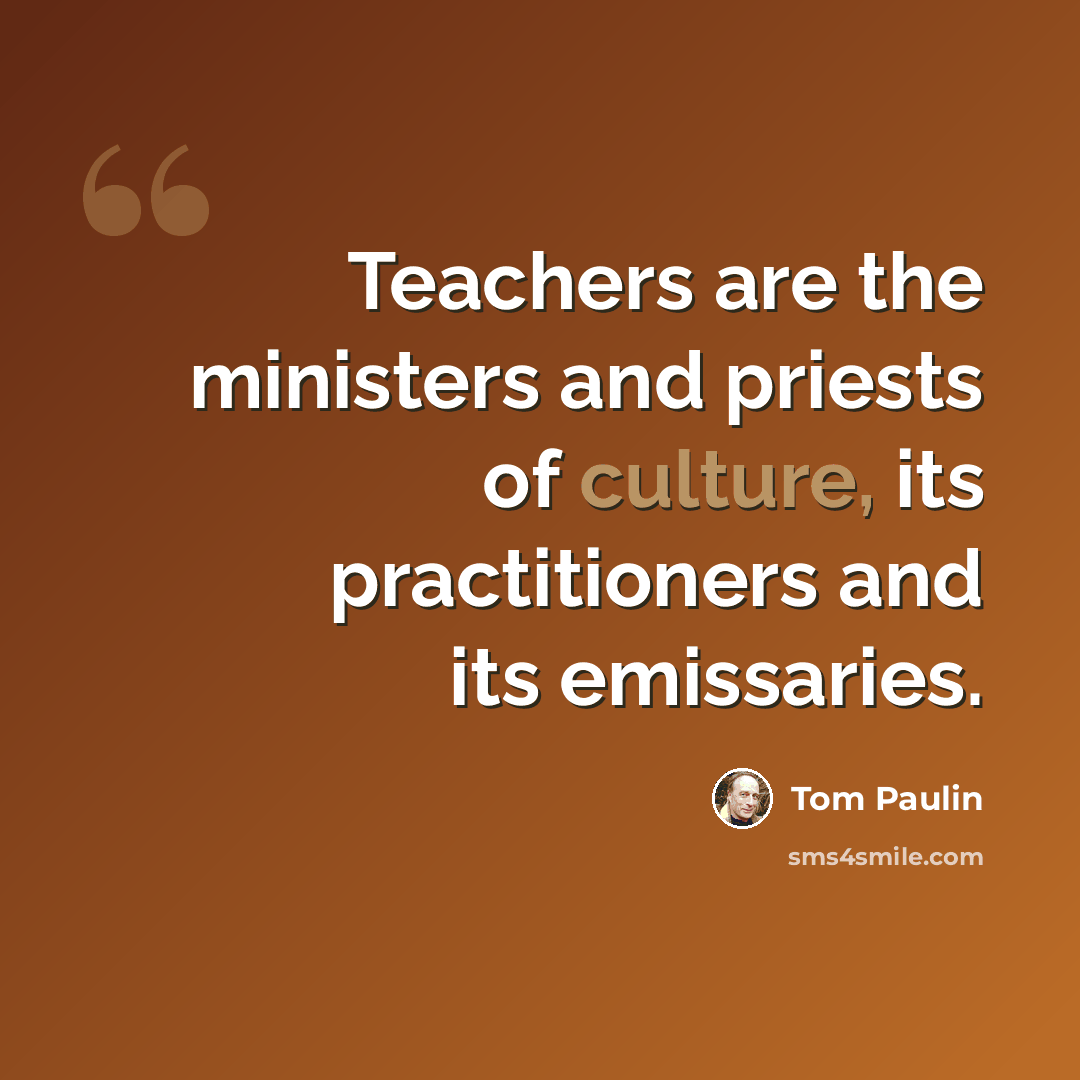 “Teachers are the ministers and priests of culture, its practitioners and its emissaries.” quote by Tom Paulin
