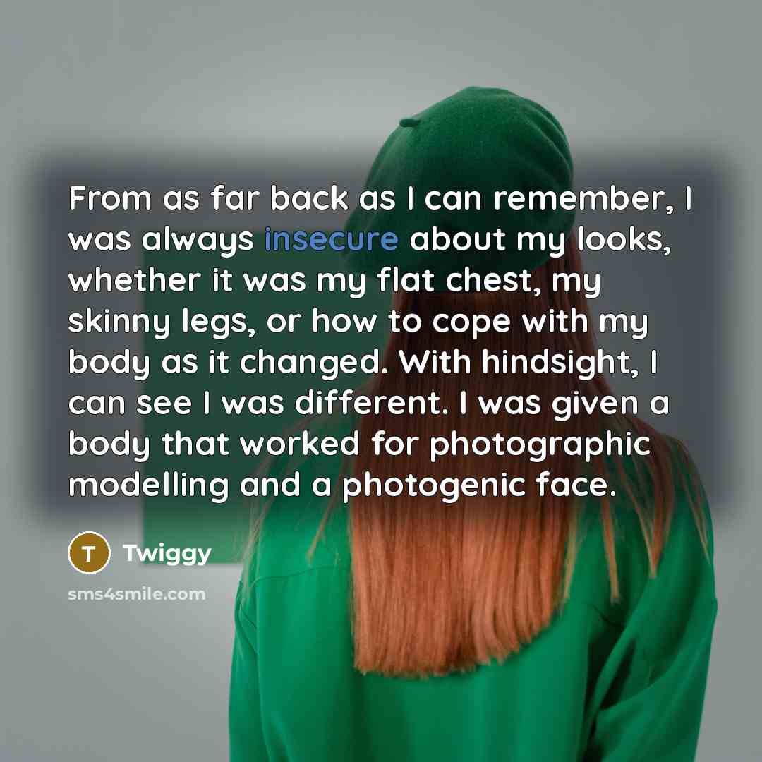 “From as far back as I can remember, I was always insecure about my looks, whether it was my flat chest, my skinny legs, or how to cope with my body as it changed. With hindsight, I can see I was different. I was given a body that worked for photographic modelling and a photogenic face.” quote by Twiggy