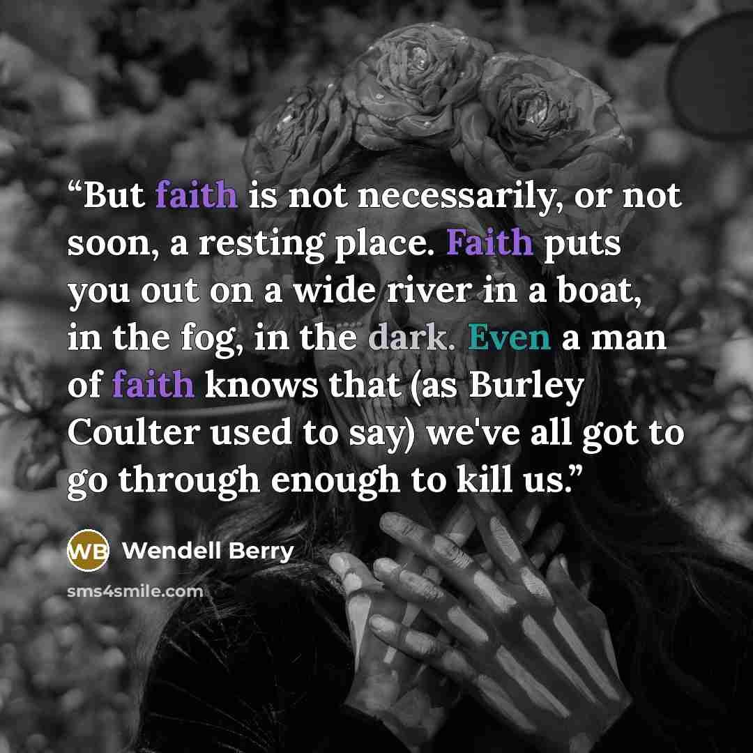 “But faith is not necessarily, or not soon, a resting place. Faith puts you out on a wide river in a boat, in the fog, in the dark. Even a man of faith knows that (as Burley Coulter used to say) we've all got to go through enough to kill us.” quote by Wendell Berry