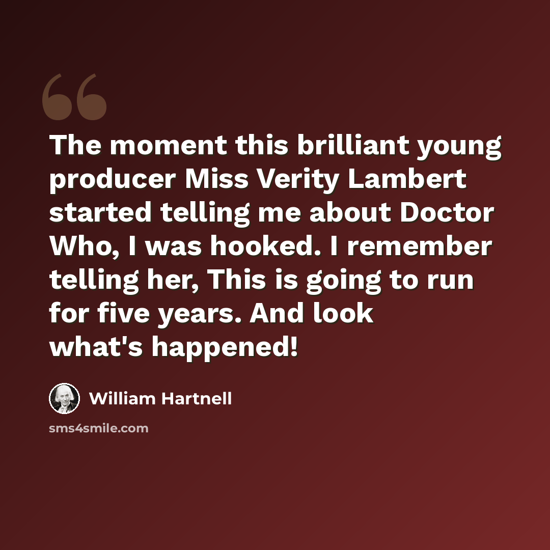 “The moment this brilliant young producer Miss Verity Lambert started telling me about Doctor Who, I was hooked. I remember telling her, This is going to run for five years. And look what's happened!” quote by William Hartnell