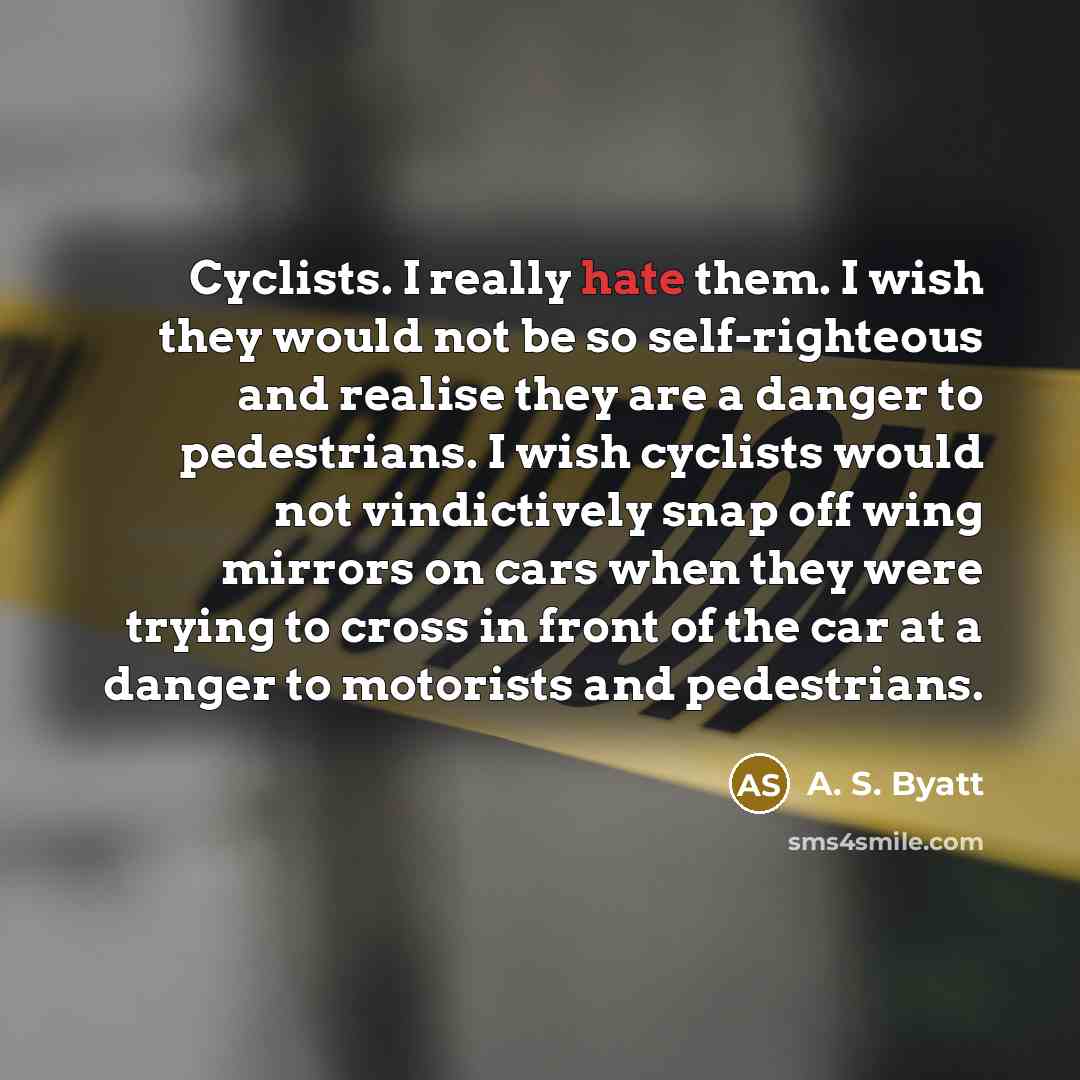 “Cyclists. I really hate them. I wish they would not be so self-righteous and realise they are a danger to pedestrians. I wish cyclists would not vindictively snap off wing mirrors on cars when they were trying to cross in front of the car at a danger to motorists and pedestrians.” quote by A. S. Byatt