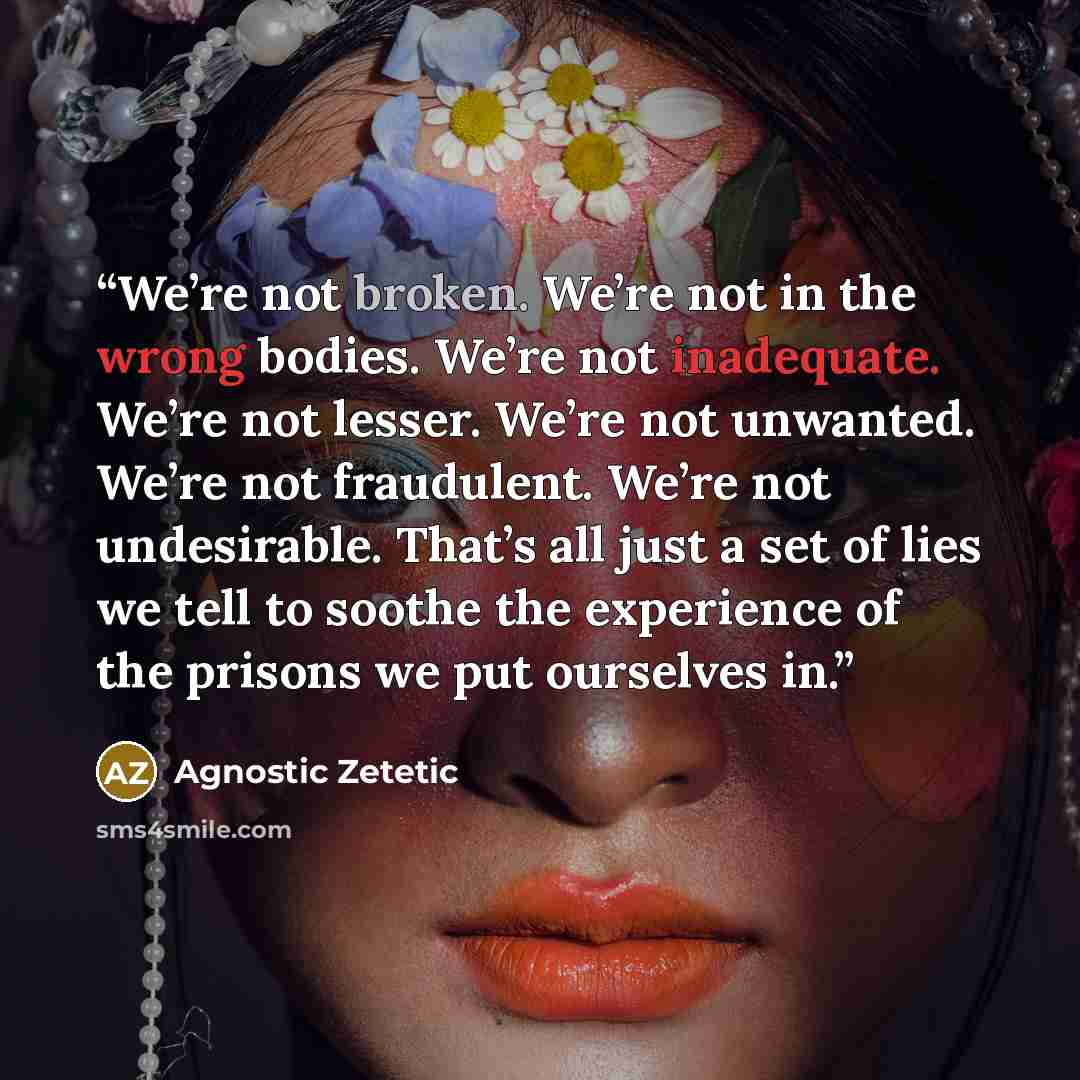 “We’re not broken. We’re not in the wrong bodies. We’re not inadequate. We’re not lesser. We’re not unwanted. We’re not fraudulent. We’re not undesirable. That’s all just a set of lies we tell to soothe the experience of the prisons we put ourselves in.” quote by Agnostic Zetetic