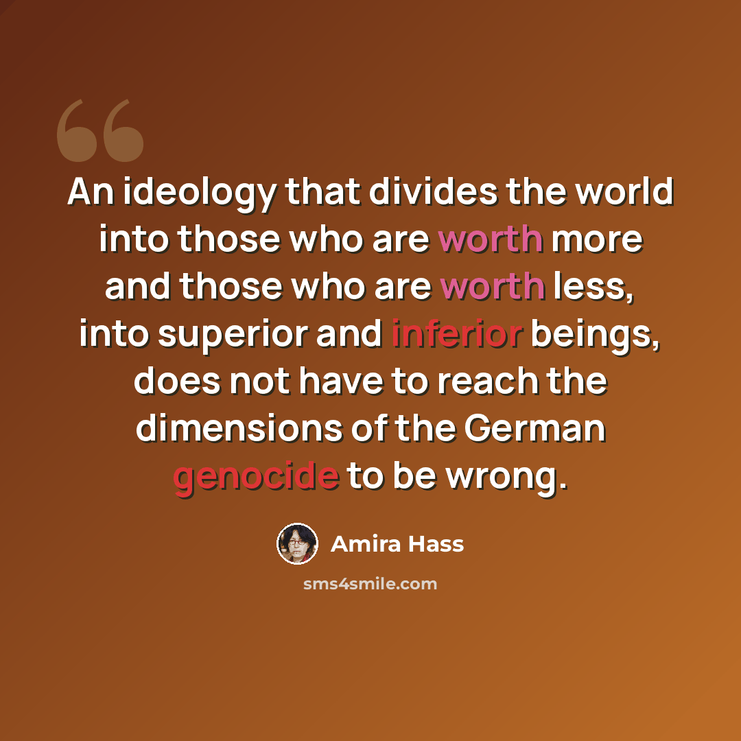 “An ideology that divides the world into those who are worth more and those who are worth less, into superior and inferior beings, does not have to reach the dimensions of the German genocide to be wrong.” quote by Amira Hass