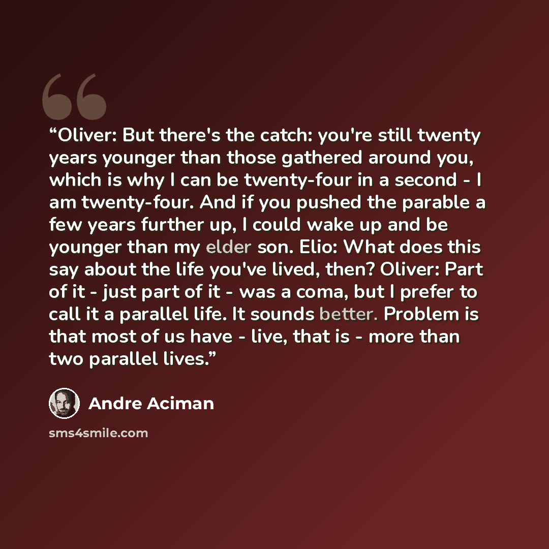 “Oliver: But there's the catch: you're still twenty years younger than those gathered around you, which is why I can be twenty-four in a second - I am twenty-four. And if you pushed the parable a few years further up, I could wake up and be younger than my elder son. Elio: What does this say about…” quote by André Aciman