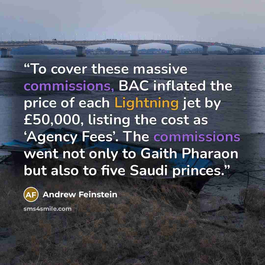 “To cover these massive commissions, BAC inflated the price of each Lightning jet by £50,000, listing the cost as ‘Agency Fees’. The commissions went not only to Gaith Pharaon but also to five Saudi princes.” quote by Andrew Feinstein