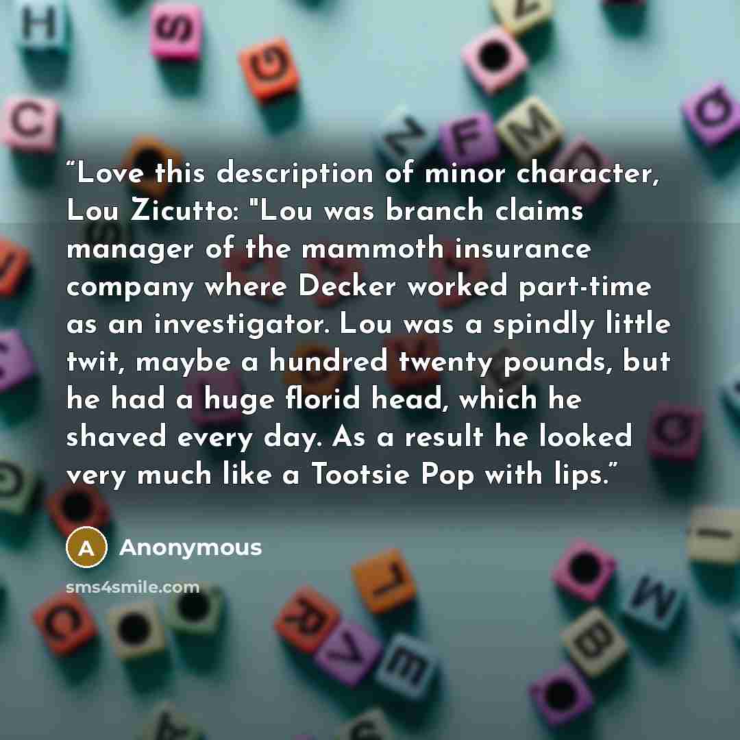 “Love this description of minor character, Lou Zicutto: "Lou was branch claims manager of the mammoth insurance company where Decker worked part-time as an investigator. Lou was a spindly little twit, maybe a hundred twenty pounds, but he had a huge florid head, which he shaved every day. As a…” quote by Anonymous