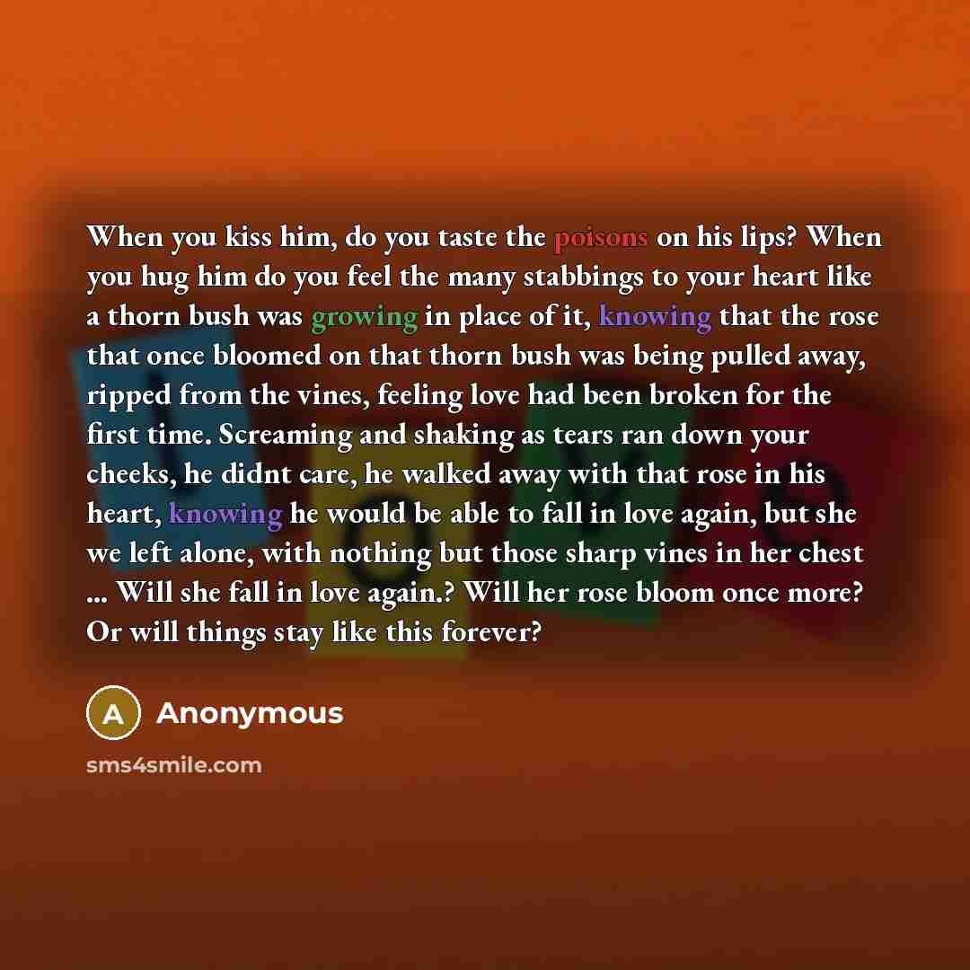 “When you kiss him, do you taste the poisons on his lips? When you hug him do you feel the many stabbings to your heart like a thorn bush was growing in place of it, knowing that the rose that once bloomed on that thorn bush was being pulled away, ripped from the vines, feeling love had been broken…” quote by Anonymous