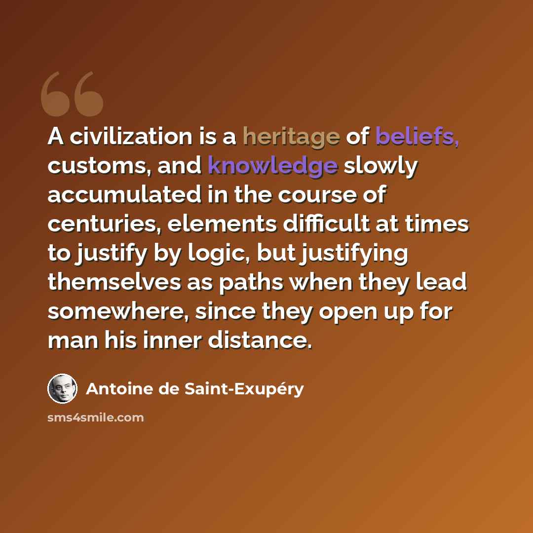 “A civilization is a heritage of beliefs, customs, and knowledge slowly accumulated in the course of centuries, elements difficult at times to justify by logic, but justifying themselves as paths when they lead somewhere, since they open up for man his inner distance.” quote by Antoine de Saint-Exupery
