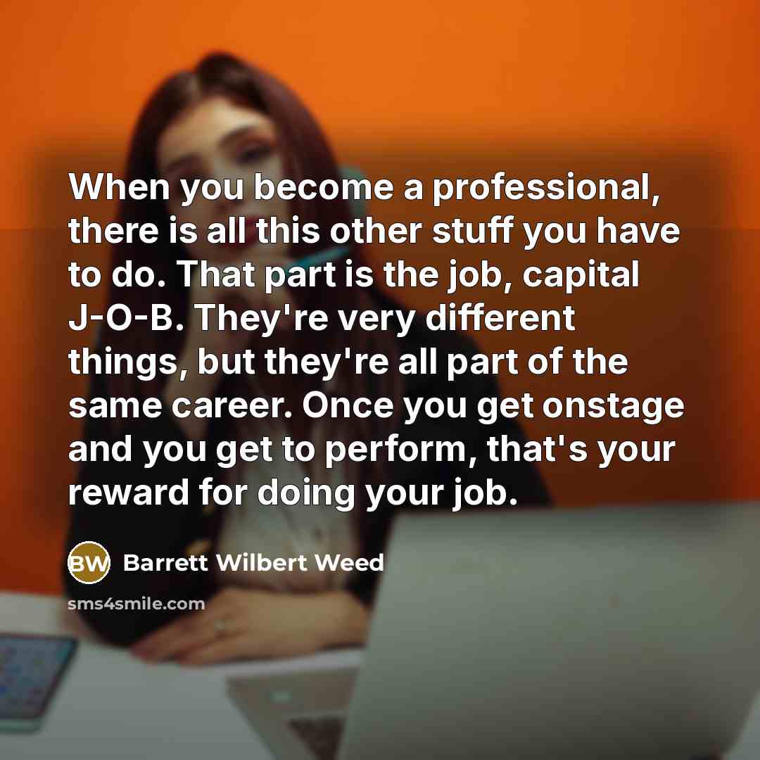 “When you become a professional, there is all this other stuff you have to do. That part is the job, capital J-O-B. They're very different things, but they're all part of the same career. Once you get onstage and you get to perform, that's your reward for doing your job.” quote by Barrett Wilbert Weed