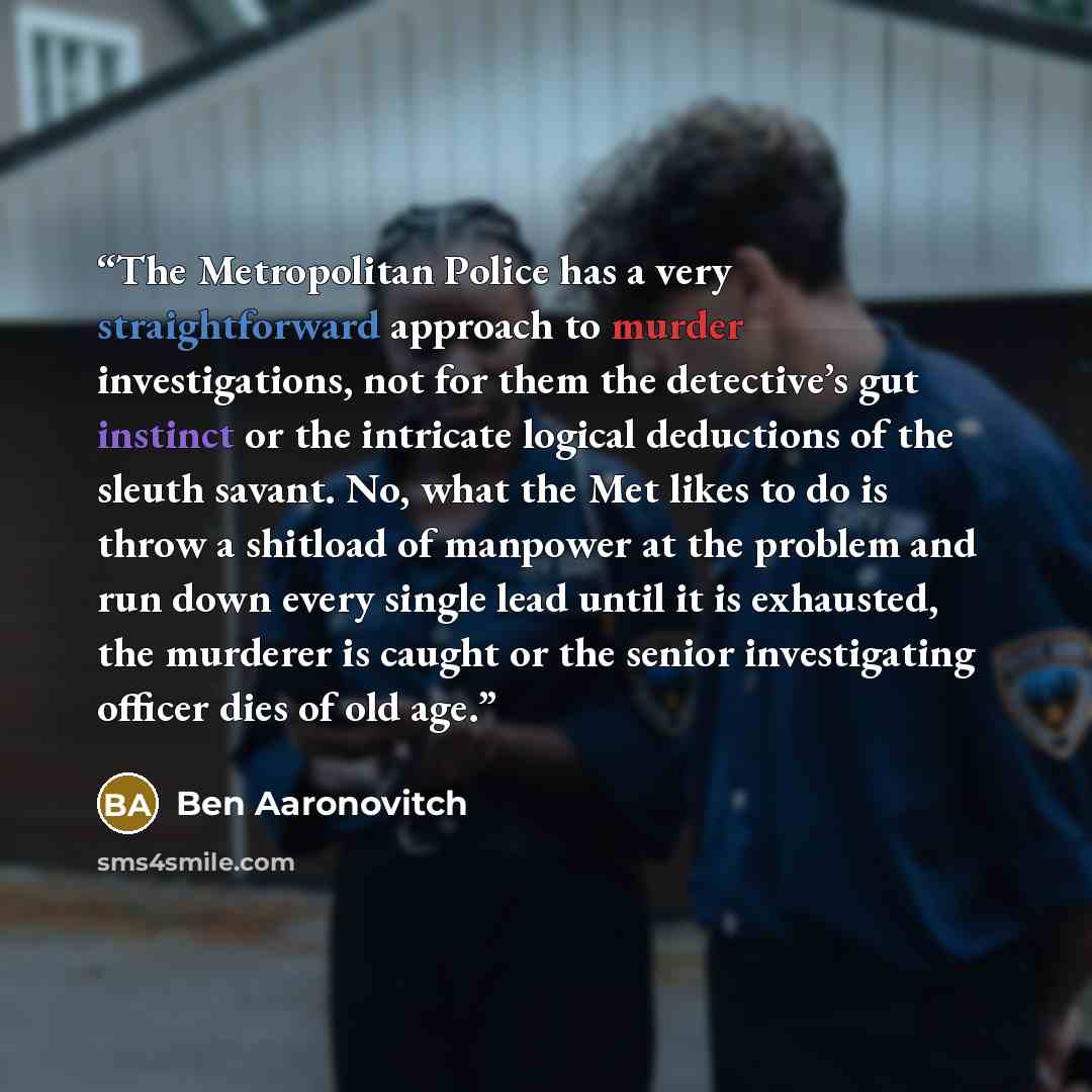 “The Metropolitan Police has a very straightforward approach to murder investigations, not for them the detective’s gut instinct or the intricate logical deductions of the sleuth savant. No, what the Met likes to do is throw a shitload of manpower at the problem and run down every single lead until…” quote by Ben Aaronovitch