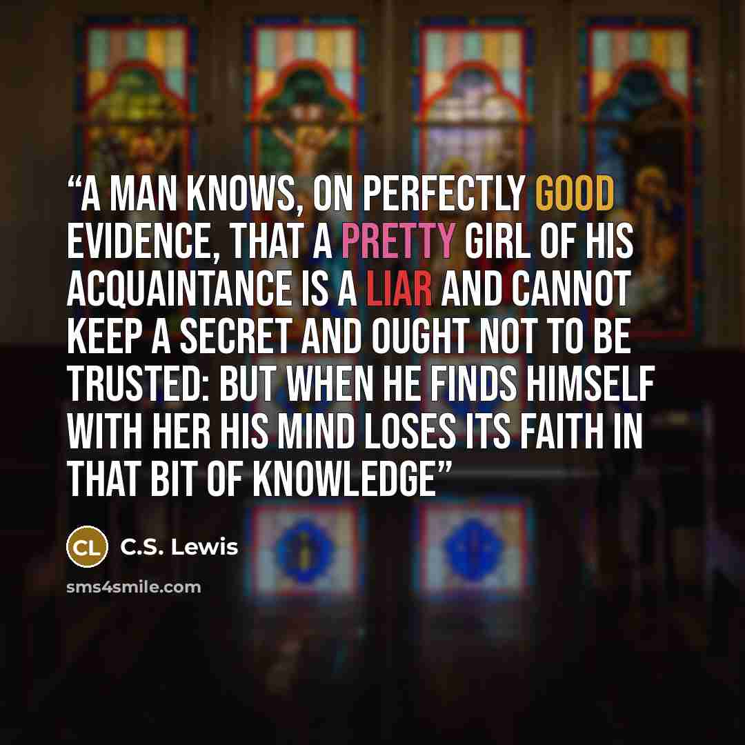 “A man knows, on perfectly good evidence, that a pretty girl of his acquaintance is a liar and cannot keep a secret and ought not to be trusted: but when he finds himself with her his mind loses its faith in that bit of knowledge” quote by C.S. Lewis