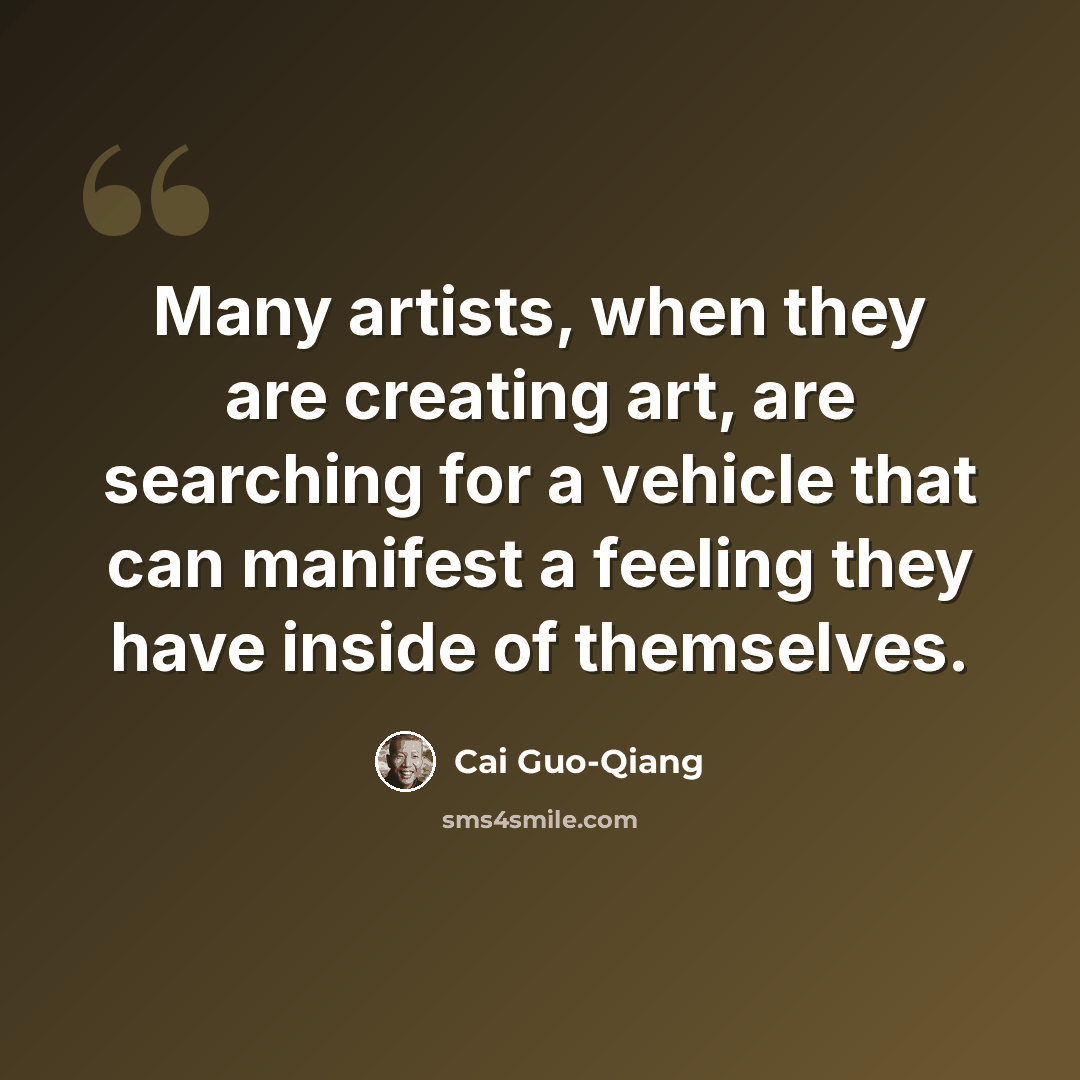 “Many artists, when they are creating art, are searching for a vehicle that can manifest a feeling they have inside of themselves.” quote by Cai Guo-Qiang