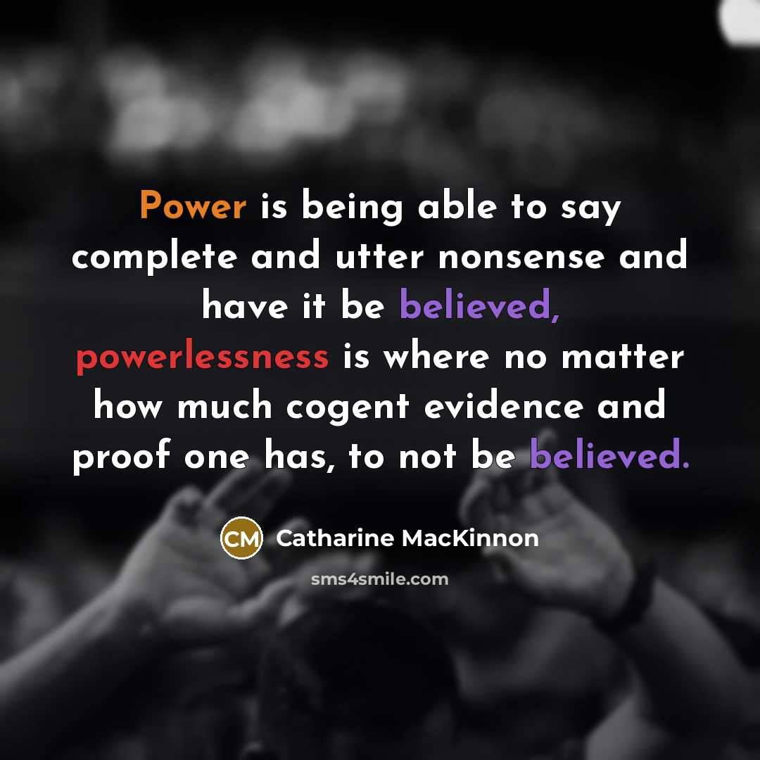 “Power is being able to say complete and utter nonsense and have it be believed, powerlessness is where no matter how much cogent evidence and proof one has, to not be believed.” quote by Catharine MacKinnon