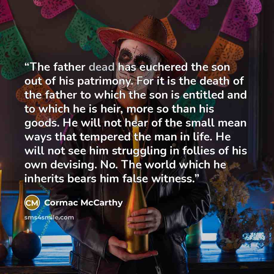 “The father dead has euchered the son out of his patrimony. For it is the death of the father to which the son is entitled and to which he is heir, more so than his goods. He will not hear of the small mean ways that tempered the man in life. He will not see him struggling in follies of his own…” quote by Cormac McCarthy